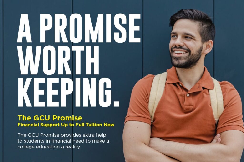 A PROMISE WORTH KEEPING. The GCU Promise. Financial Support Up to Full Tuition Now. The GCU Promise provides extra help to students in financial need to make a college education a reality.